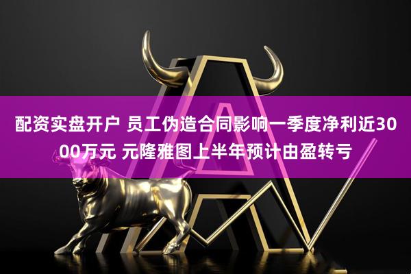 配资实盘开户 员工伪造合同影响一季度净利近3000万元 元隆雅图上半年预计由盈转亏