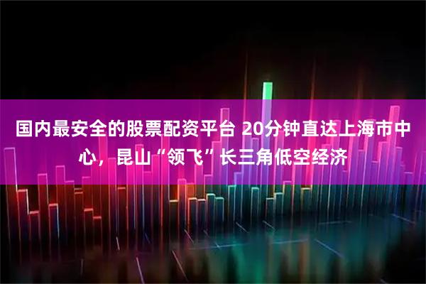 国内最安全的股票配资平台 20分钟直达上海市中心，昆山“领飞”长三角低空经济
