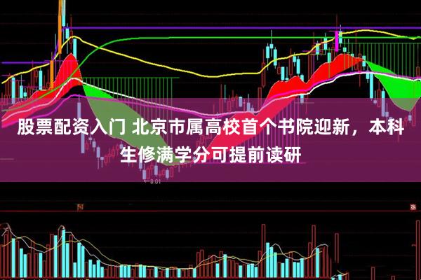 股票配资入门 北京市属高校首个书院迎新，本科生修满学分可提前读研
