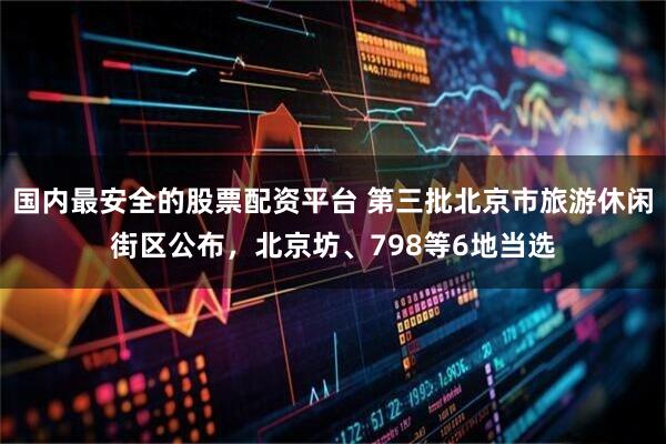 国内最安全的股票配资平台 第三批北京市旅游休闲街区公布，北京坊、798等6地当选