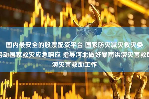 国内最安全的股票配资平台 国家防灾减灾救灾委员会启动国家救灾应急响应 指导河北做好暴雨洪涝灾害救助工作