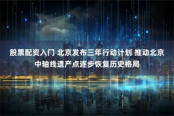 股票配资入门 北京发布三年行动计划 推动北京中轴线遗产点逐步恢复历史格局