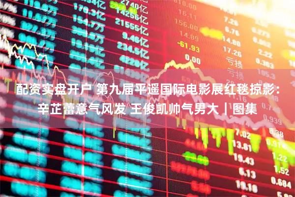 配资实盘开户 第九届平遥国际电影展红毯掠影：辛芷蕾意气风发 王俊凯帅气男大｜图集