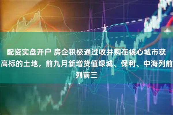 配资实盘开户 房企积极通过收并购在核心城市获取高标的土地，前九月新增货值绿城、保利、中海列前三
