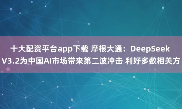 十大配资平台app下载 摩根大通：DeepSeek V3.2为中国AI市场带来第二波冲击 利好多数相关方