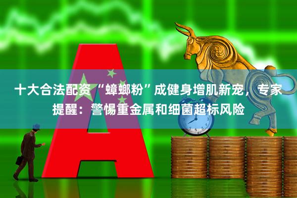 十大合法配资 “蟑螂粉”成健身增肌新宠，专家提醒：警惕重金属和细菌超标风险