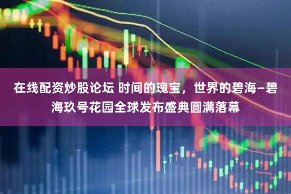 在线配资炒股论坛 时间的瑰宝，世界的碧海—碧海玖号花园全球发布盛典圆满落幕