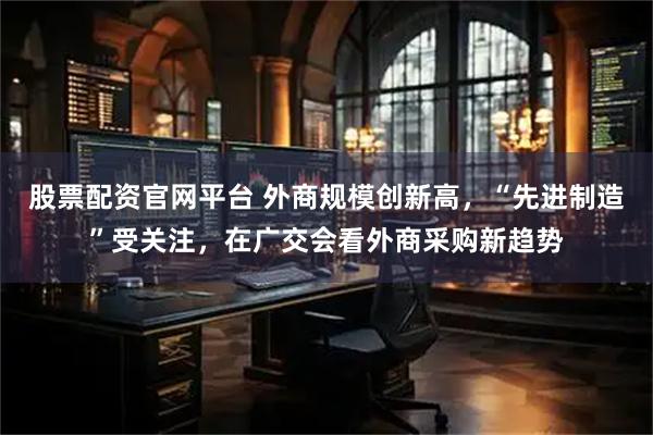 股票配资官网平台 外商规模创新高，“先进制造”受关注，在广交会看外商采购新趋势